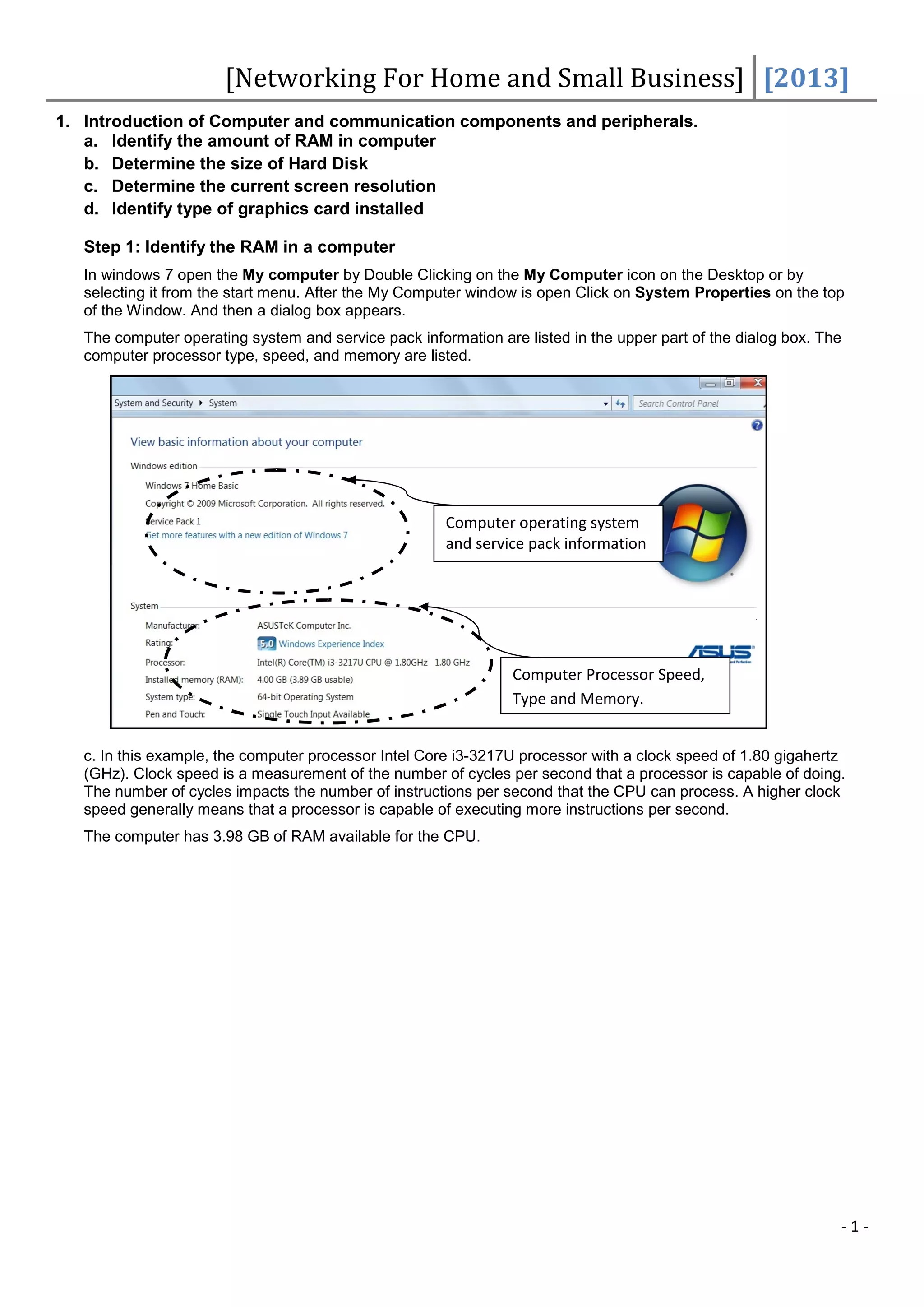 [Networking For Home and Small Business] [2013]
1. Introduction of Computer and communication components and peripherals.
   a. Identify the amount of RAM in computer
   b. Determine the size of Hard Disk
   c. Determine the current screen resolution
   d. Identify type of graphics card installed

   Step 1: Identify the RAM in a computer
   In windows 7 open the My computer by Double Clicking on the My Computer icon on the Desktop or by
   selecting it from the start menu. After the My Computer window is open Click on System Properties on the top
   of the Window. And then a dialog box appears.
   The computer operating system and service pack information are listed in the upper part of the dialog box. The
   computer processor type, speed, and memory are listed.




                                                       Computer operating system
                                                       and service pack information




                                                                 Computer Processor Speed,
                                                                 Type and Memory.


   c. In this example, the computer processor Intel Core i3-3217U processor with a clock speed of 1.80 gigahertz
   (GHz). Clock speed is a measurement of the number of cycles per second that a processor is capable of doing.
   The number of cycles impacts the number of instructions per second that the CPU can process. A higher clock
   speed generally means that a processor is capable of executing more instructions per second.
   The computer has 3.98 GB of RAM available for the CPU.




                                                                                                                -1-
 