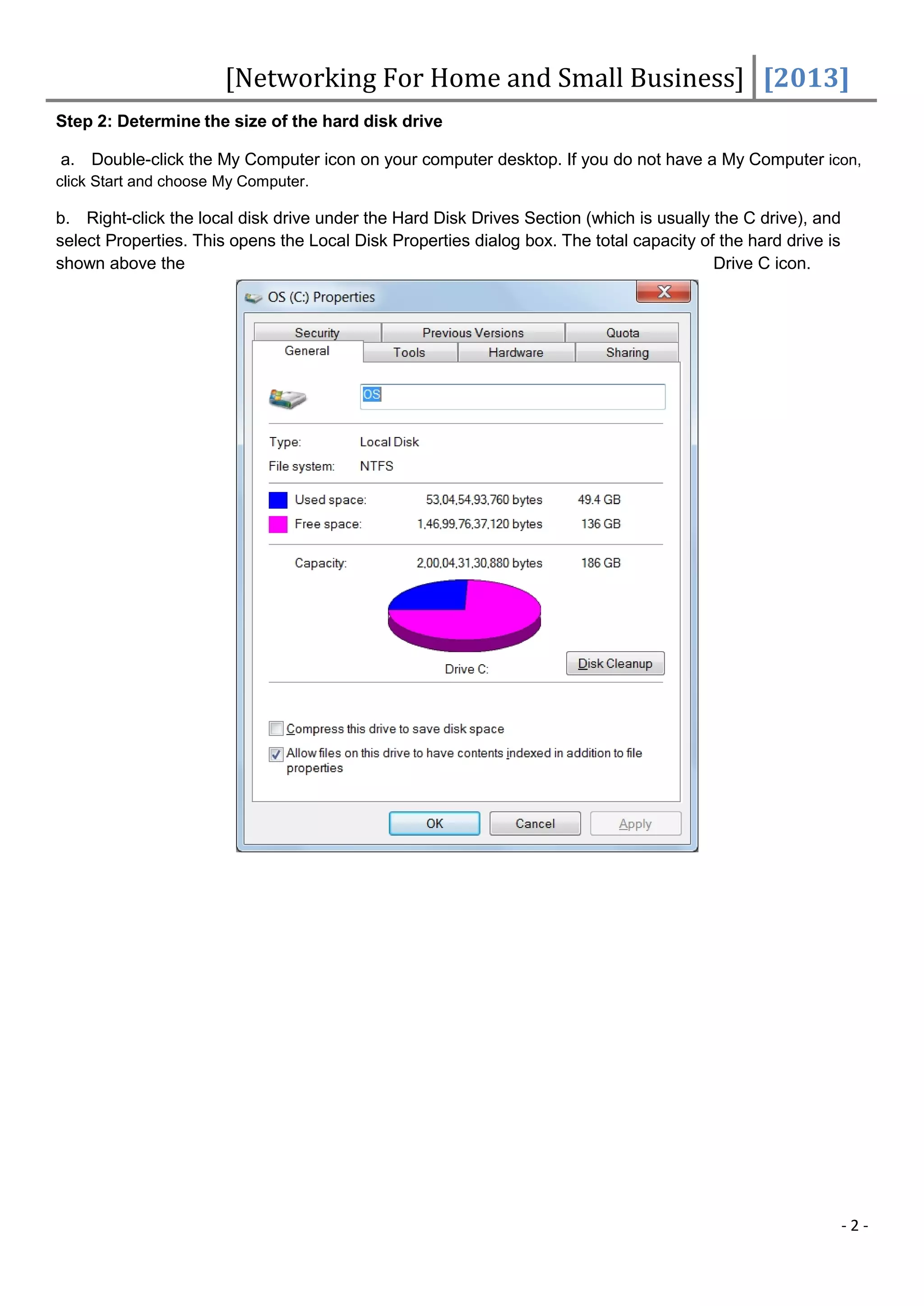 [Networking For Home and Small Business] [2013]
Step 2: Determine the size of the hard disk drive

a. Double-click the My Computer icon on your computer desktop. If you do not have a My Computer icon,
click Start and choose My Computer.

b. Right-click the local disk drive under the Hard Disk Drives Section (which is usually the C drive), and
select Properties. This opens the Local Disk Properties dialog box. The total capacity of the hard drive is
shown above the                                                                          Drive C icon.




                                                                                                              -2-
 