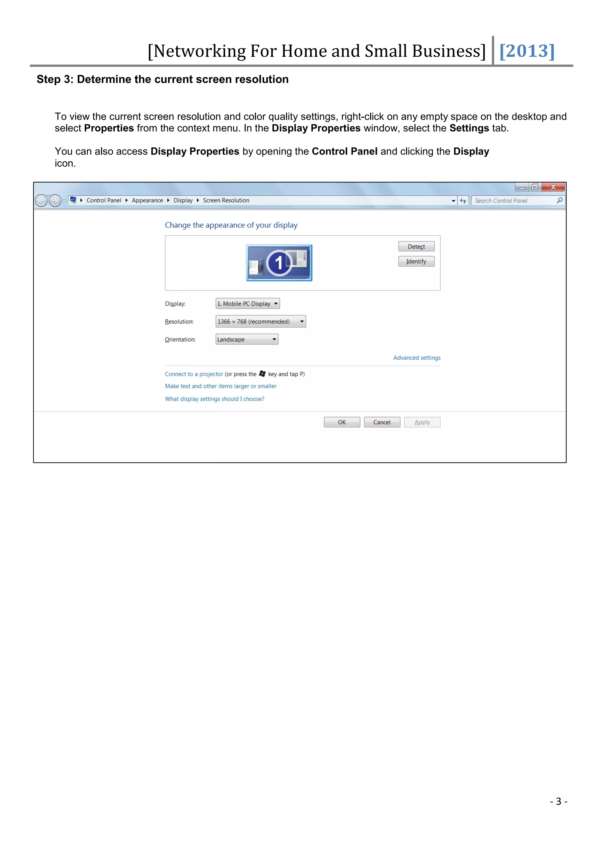 [Networking For Home and Small Business] [2013]
Step 3: Determine the current screen resolution


   To view the current screen resolution and color quality settings, right-click on any empty space on the desktop and
   select Properties from the context menu. In the Display Properties window, select the Settings tab.

   You can also access Display Properties by opening the Control Panel and clicking the Display
   icon.




                                                                                                                  -3-
 