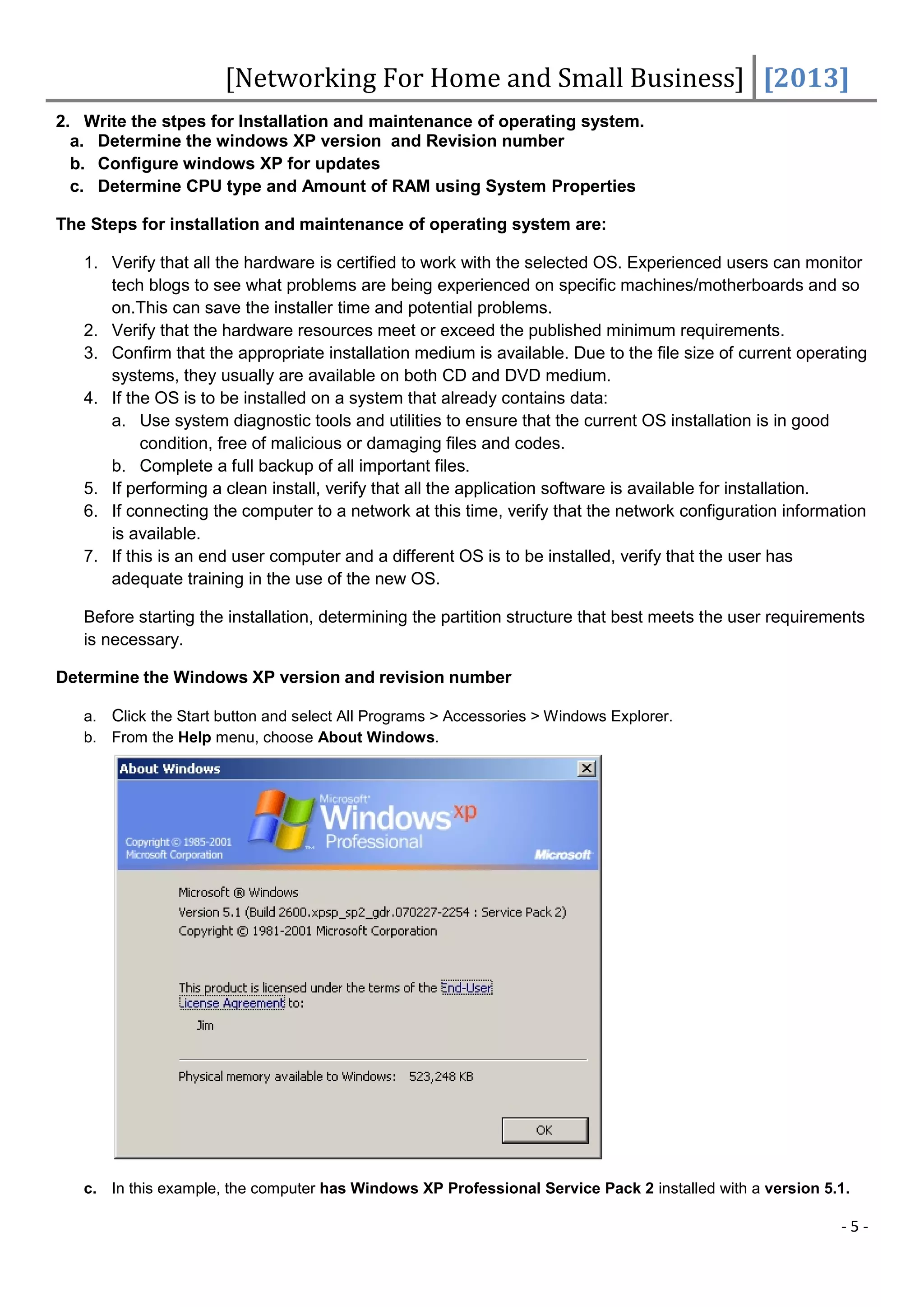 [Networking For Home and Small Business] [2013]
2. Write the stpes for Installation and maintenance of operating system.
  a. Determine the windows XP version and Revision number
  b. Configure windows XP for updates
  c. Determine CPU type and Amount of RAM using System Properties

The Steps for installation and maintenance of operating system are:

   1. Verify that all the hardware is certified to work with the selected OS. Experienced users can monitor
      tech blogs to see what problems are being experienced on specific machines/motherboards and so
      on.This can save the installer time and potential problems.
   2. Verify that the hardware resources meet or exceed the published minimum requirements.
   3. Confirm that the appropriate installation medium is available. Due to the file size of current operating
      systems, they usually are available on both CD and DVD medium.
   4. If the OS is to be installed on a system that already contains data:
      a. Use system diagnostic tools and utilities to ensure that the current OS installation is in good
           condition, free of malicious or damaging files and codes.
      b. Complete a full backup of all important files.
   5. If performing a clean install, verify that all the application software is available for installation.
   6. If connecting the computer to a network at this time, verify that the network configuration information
      is available.
   7. If this is an end user computer and a different OS is to be installed, verify that the user has
      adequate training in the use of the new OS.

   Before starting the installation, determining the partition structure that best meets the user requirements
   is necessary.

Determine the Windows XP version and revision number

   a. Click the Start button and select All Programs > Accessories > Windows Explorer.
   b. From the Help menu, choose About Windows.




   c. In this example, the computer has Windows XP Professional Service Pack 2 installed with a version 5.1.

                                                                                                          -5-
 