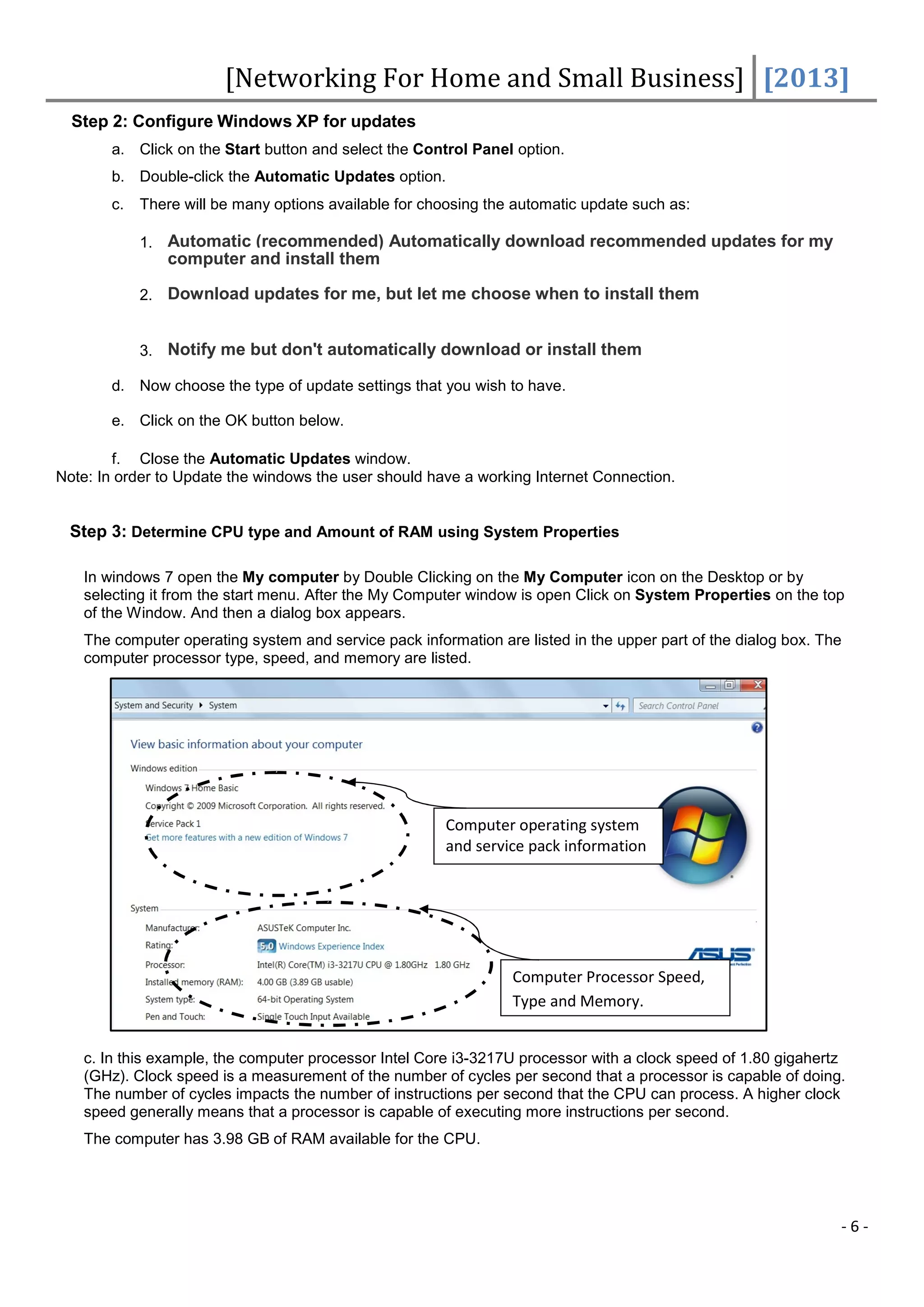 [Networking For Home and Small Business] [2013]
  Step 2: Configure Windows XP for updates
       a. Click on the Start button and select the Control Panel option.
       b. Double-click the Automatic Updates option.
       c.   There will be many options available for choosing the automatic update such as:

            1. Automatic (recommended) Automatically download recommended updates for my
                computer and install them

            2. Download updates for me, but let me choose when to install them


            3. Notify me but don't automatically download or install them

       d. Now choose the type of update settings that you wish to have.

       e. Click on the OK button below.

        f. Close the Automatic Updates window.
Note: In order to Update the windows the user should have a working Internet Connection.


 Step 3: Determine CPU type and Amount of RAM using System Properties

   In windows 7 open the My computer by Double Clicking on the My Computer icon on the Desktop or by
   selecting it from the start menu. After the My Computer window is open Click on System Properties on the top
   of the Window. And then a dialog box appears.
   The computer operating system and service pack information are listed in the upper part of the dialog box. The
   computer processor type, speed, and memory are listed.




                                                       Computer operating system
                                                       and service pack information




                                                                 Computer Processor Speed,
                                                                 Type and Memory.


   c. In this example, the computer processor Intel Core i3-3217U processor with a clock speed of 1.80 gigahertz
   (GHz). Clock speed is a measurement of the number of cycles per second that a processor is capable of doing.
   The number of cycles impacts the number of instructions per second that the CPU can process. A higher clock
   speed generally means that a processor is capable of executing more instructions per second.
   The computer has 3.98 GB of RAM available for the CPU.




                                                                                                                -6-
 