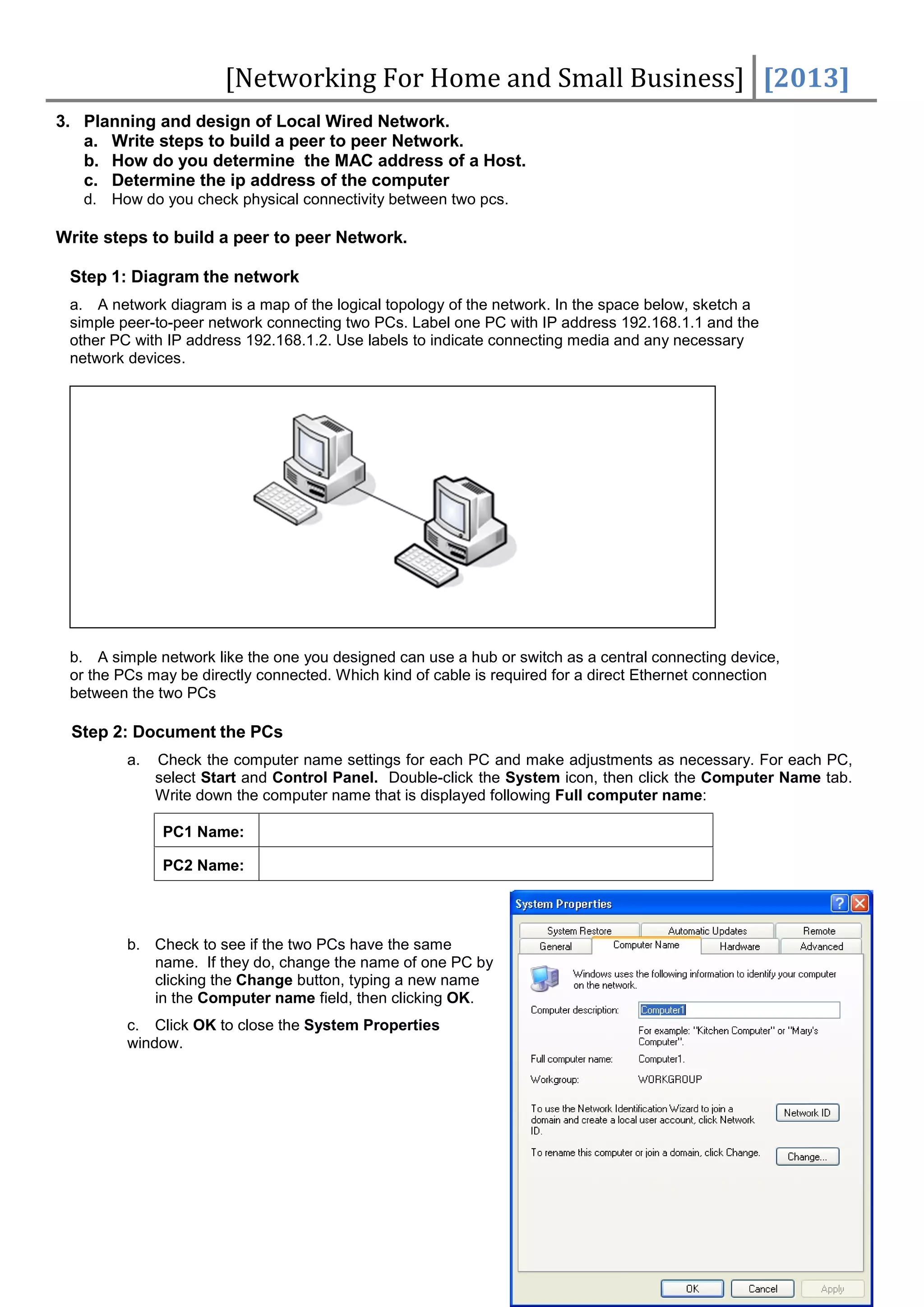 [Networking For Home and Small Business] [2013]
3. Planning and design of Local Wired Network.
   a. Write steps to build a peer to peer Network.
   b. How do you determine the MAC address of a Host.
   c. Determine the ip address of the computer
   d. How do you check physical connectivity between two pcs.

Write steps to build a peer to peer Network.

 Step 1: Diagram the network
 a. A network diagram is a map of the logical topology of the network. In the space below, sketch a
 simple peer-to-peer network connecting two PCs. Label one PC with IP address 192.168.1.1 and the
 other PC with IP address 192.168.1.2. Use labels to indicate connecting media and any necessary
 network devices.




 b. A simple network like the one you designed can use a hub or switch as a central connecting device,
 or the PCs may be directly connected. Which kind of cable is required for a direct Ethernet connection
 between the two PCs

 Step 2: Document the PCs
         a.   Check the computer name settings for each PC and make adjustments as necessary. For each PC,
              select Start and Control Panel. Double-click the System icon, then click the Computer Name tab.
              Write down the computer name that is displayed following Full computer name:

               PC1 Name:

               PC2 Name:




         b. Check to see if the two PCs have the same
            name. If they do, change the name of one PC by
            clicking the Change button, typing a new name
            in the Computer name field, then clicking OK.
         c. Click OK to close the System Properties
         window.




                                                                                                           -7-
 