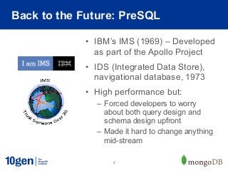 Back to the Future: PreSQL

            •  IBM’s IMS (1969) – Developed
               as part of the Apollo Project
            •  IDS (Integrated Data Store),
               navigational database, 1973
            •  High performance but:
              –  Forced developers to worry
                 about both query design and
                 schema design upfront
              –  Made it hard to change anything
                 mid-stream

                   8
 