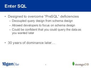 Enter SQL

•  Designed to overcome “PreSQL” deficiencies
  –  Decoupled query design from schema design
  –  Allowed developers to focus on schema design
  –  Could be confident that you could query the data as
     you wanted later


•  30 years of dominance later…




                            9
 