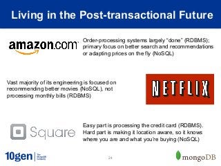 Living in the Post-transactional Future

                               Order-processing systems largely “done” (RDBMS);
                               primary focus on better search and recommendations
                               or adapting prices on the fly (NoSQL)




Vast majority of its engineering is focused on
recommending better movies (NoSQL), not
processing monthly bills (RDBMS)




                               Easy part is processing the credit card (RDBMS).
                               Hard part is making it location aware, so it knows
                               where you are and what you’re buying (NoSQL)


                                          24
 