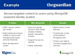 Example

  Serves targeted content to users using MongoDB-
  powered identity system
        Problem                   Why MongoDB                  Results

•  20M+ unique visitors      •  Easy-to-manage        •  Rapid rollout of new
   per month                    dynamic data model       features
                                enables limitless
•  Rigid relational schema      growth, interactive   •  Customized, social
   unable to evolve with                                 conversations
                                content
   changing data types                                   throughout site
   and new features          •  Support for ad hoc
                                                      •  Tracks user data to
                                queries
•  Slow development                                      increase engagement,
   cycles                    •  Highly extensible        revenue


                                         34
 