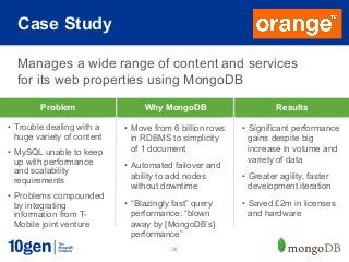 Case Study

  Manages a wide range of content and services
  for its web properties using MongoDB
         Problem                  Why MongoDB                        Results

•  Trouble dealing with a    •  Move from 6 billion rows   •  Significant performance
   huge variety of content      in RDBMS to simplicity        gains despite big
•  MySQL unable to keep         of 1 document                 increase in volume and
   up with performance                                        variety of data
                             •  Automated failover and
   and scalability
   requirements                 ability to add nodes       •  Greater agility, faster
                                without downtime              development iteration
•  Problems compounded
   by integrating            •  “Blazingly fast” query     •  Saved £2m in licenses
   information from T-          performance: “blown           and hardware
   Mobile joint venture         away by [MongoDB’s]
                                performance”
                                          36
 