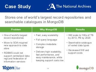 Case Study

  Stores one of world’s largest record repositories and
  searchable catalogues in MongoDB
         Problem                   Why MongoDB                         Results

•  One of world’s largest     •  Fast, easy scalability       •  Will scale to 100s of TB
   record repositories                                           by 2013, PB by 2020
                              •  Full query language
•  Move to SOA required                                       •  Searchable catalogue
   new approach to data       •  Complex metadata
                                                                 of varied data types
   store                         storage
                                                              •  Decreased SW and
•  RDBMS could not            •  Delivers high scalability,
                                                                 support costs
   support centralized data      fast performance, and
   mgt and federation of         easy maintenance, while
   information services          keeping support costs low


                                           38
 