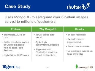 Case Study

  Uses MongoDB to safeguard over 6 billion images
  served to millions of customers
         Problem                   Why MongoDB                     Results

•  6B images, 20TB of         •  JSON-based data          •  5x cost reduction
   data                          model
                                                          •  9x performance
•  Brittle code base on top   •  Agile, high                 improvement
   of Oracle database –          performance, scalable
   hard to scale, add                                     •  Faster time-to-market
   features                   •  Alignment with
                                                          •  Dev cycles in weeks vs.
                                 Shutterfly’s services-
•  High SW and HW costs                                      tens of months
                                 based architecture




                                           40
 