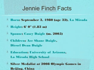 Jennie Finch Facts
Born: September 3, 1980 (age 32), La Mirada
Height: 6' 0" (1.83 m)
Spouse: Casey Daigle (m. 2005)
Children: Ace Shane Daigle,
Diesel Dean Daigle
Education: University of Arizona,
La Mirada High School
Silver Medalist at 2008 Olympic Games in
Beijing, China
 