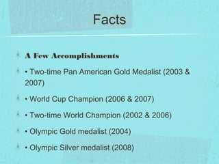 Facts
A Few Accomplishments
• Two-time Pan American Gold Medalist (2003 &
2007)
• World Cup Champion (2006 & 2007)
• Two-time World Champion (2002 & 2006)
• Olympic Gold medalist (2004)
• Olympic Silver medalist (2008)
 