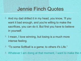 Jennie Finch Quotes
And my dad drilled it in my head, you know, 'If you
want it bad enough, and you're willing to make the
sacrifices, you can do it. But first you have to believe
in yourself.
I mean, I love winning, but losing is a much more
intense feeling.
“To some Softball is a game; to others it's Life.”
Whatever I am doing at that moment, I want to make the m
 