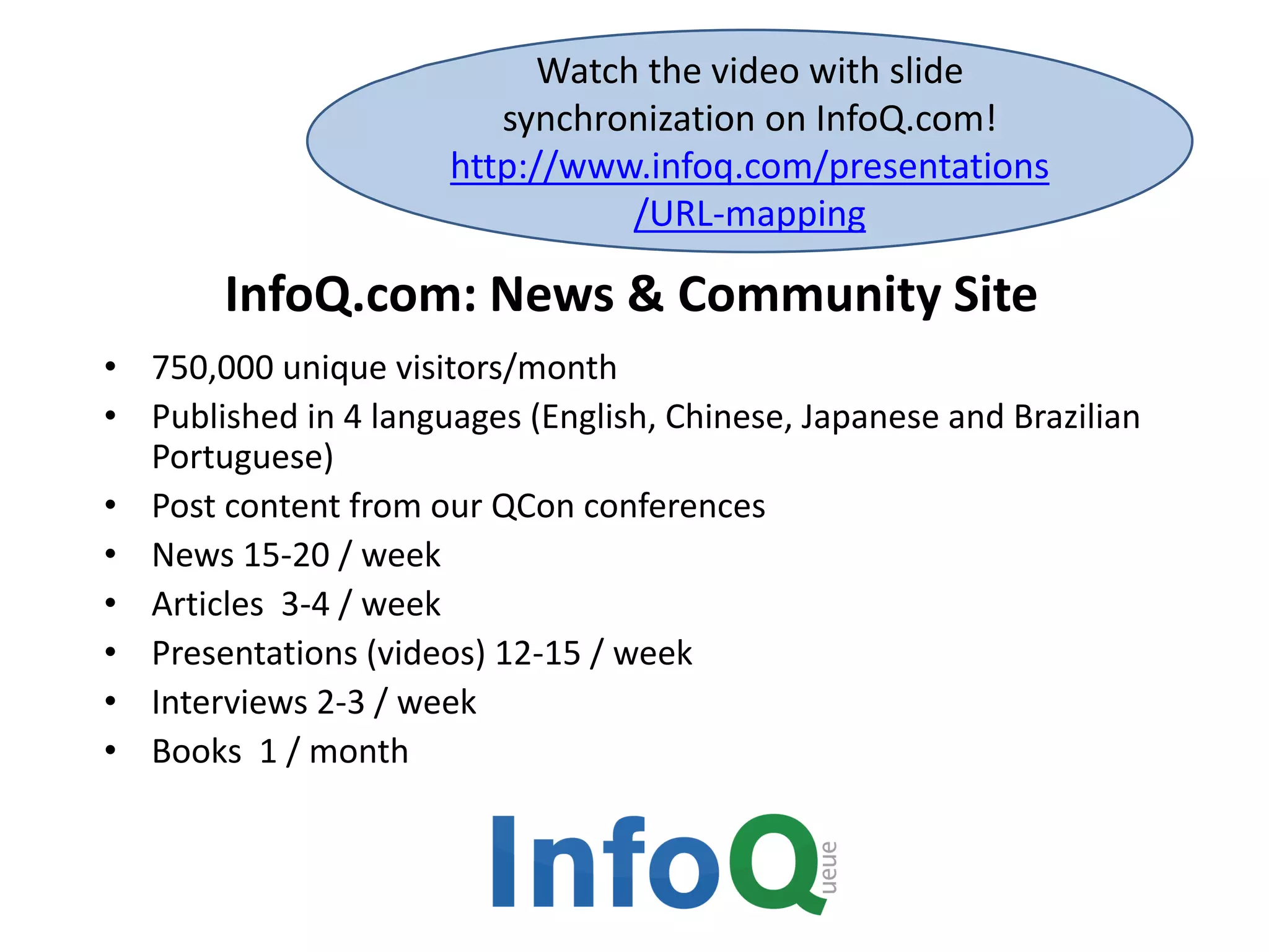 InfoQ.com: News & Community Site
• 750,000 unique visitors/month
• Published in 4 languages (English, Chinese, Japanese and Brazilian
Portuguese)
• Post content from our QCon conferences
• News 15-20 / week
• Articles 3-4 / week
• Presentations (videos) 12-15 / week
• Interviews 2-3 / week
• Books 1 / month
Watch the video with slide
synchronization on InfoQ.com!
http://www.infoq.com/presentations
/URL-mapping
 