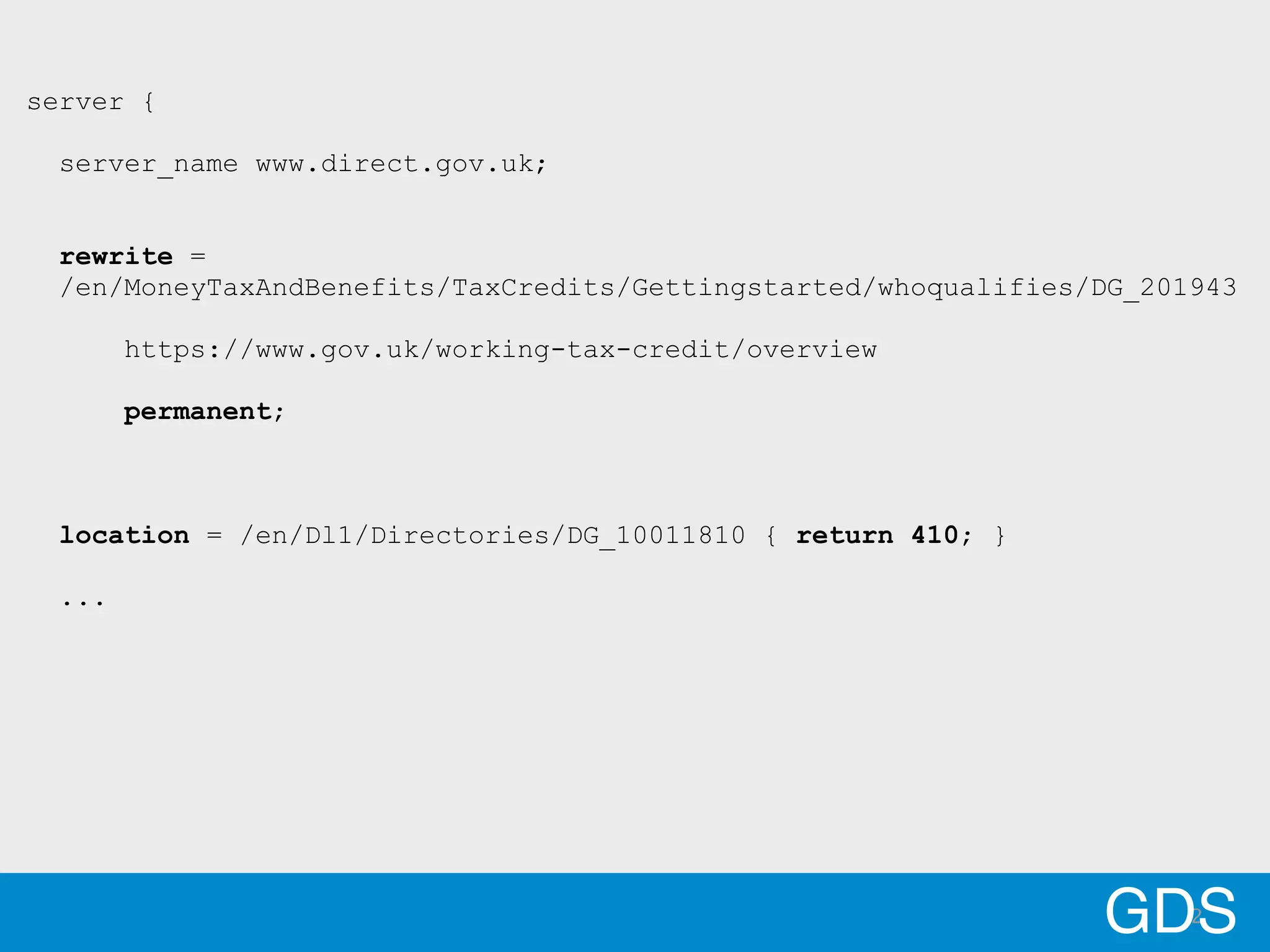 2GDS
server {
server_name www.direct.gov.uk;
rewrite =
/en/MoneyTaxAndBenefits/TaxCredits/Gettingstarted/whoqualifies/DG_201943
https://www.gov.uk/working-tax-credit/overview
permanent;
location = /en/Dl1/Directories/DG_10011810 { return 410; }
...
 
