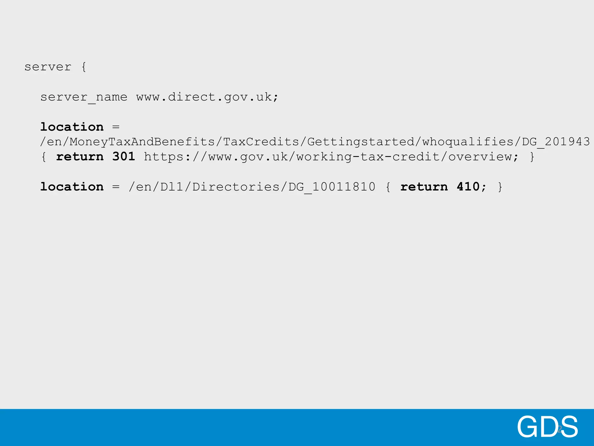 2GDS
server {
server_name www.direct.gov.uk;
location =
/en/MoneyTaxAndBenefits/TaxCredits/Gettingstarted/whoqualifies/DG_201943
{ return 301 https://www.gov.uk/working-tax-credit/overview; }
location = /en/Dl1/Directories/DG_10011810 { return 410; }
 
