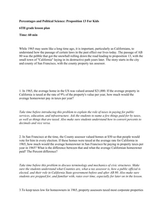 Percentages and Political Science: Proposition 13 For Kids

6TH grade lesson plan

Time: 60 min



While 1965 may seem like a long time ago, it is important, particularly as Californians, to
understand how the passage of certain laws in the past effect our lives today. The passage of AB
80 was the pebble that got the snowball rolling down the road leading to proposition 13, with the
small town of "California" laying in its destructive path years later. The story starts in the city
and county of San Francisco, with the county property tax assessor.




1. In 1965, the average home in the US was valued around $21,000. If the average property in
California is taxed at the rate of 9% of the property's value per year, how much would the
average homeowner pay in taxes per year?



Take time before introducing this problem to explain the role of taxes in paying for public
services, education, and infrastructure. Ask the students to name a few things paid for by taxes,
as well as things that are taxed. Also make sure students understand how to convert percents to
decimals and vice versa.



2. In San Francisco at the time, the County assessor valued homes at $50 so that people would
vote for him in every election. If these homes were taxed at the average rate for California in
1965, how much would the average homeowner in San Francisco be paying in property taxes per
year in 1965? What is the difference between that and what the average Californian homeowner
paid? The Percent difference?



Take time before this problem to discuss terminology and mechanics of civic structures. Make
sure the students understand what Counties are, what a tax assessor is, how a public official is
elected, and their role in California State government before and after AB 80. Also make sure
students are prepped for, and familiar with, rates over time, especially for later on in the lesson.



3.To keep taxes low for homeowners in 1965, property assessors taxed most corporate properties
 