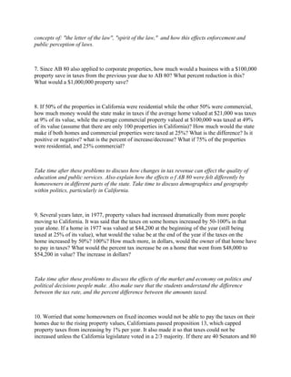 concepts of: "the letter of the law", "spirit of the law," and how this effects enforcement and
public perception of laws.



7. Since AB 80 also applied to corporate properties, how much would a business with a $100,000
property save in taxes from the previous year due to AB 80? What percent reduction is this?
What would a $1,000,000 property save?



8. If 50% of the properties in California were residential while the other 50% were commercial,
how much money would the state make in taxes if the average home valued at $21,000 was taxes
at 9% of its value, while the average commercial property valued at $100,000 was taxed at 49%
of its value (assume that there are only 100 properties in California)? How much would the state
make if both homes and commercial properties were taxed at 25%? What is the difference? Is it
positive or negative? what is the percent of increase/decrease? What if 75% of the properties
were residential, and 25% commercial?



Take time after these problems to discuss how changes in tax revenue can effect the quality of
education and public services. Also explain how the effects o f AB 80 were felt differently by
homeowners in different parts of the state. Take time to discuss demographics and geography
within politics, particularly in California.



9. Several years later, in 1977, property values had increased dramatically from more people
moving to California. It was said that the taxes on some homes increased by 50-100% in that
year alone. If a home in 1977 was valued at $44,200 at the beginning of the year (still being
taxed at 25% of its value), what would the value be at the end of the year if the taxes on the
home increased by 50%? 100%? How much more, in dollars, would the owner of that home have
to pay in taxes? What would the percent tax increase be on a home that went from $48,000 to
$54,200 in value? The increase in dollars?



Take time after these problems to discuss the effects of the market and economy on politics and
political decisions people make. Also make sure that the students understand the difference
between the tax rate, and the percent difference between the amounts taxed.



10. Worried that some homeowners on fixed incomes would not be able to pay the taxes on their
homes due to the rising property values, Californians passed proposition 13, which capped
property taxes from increasing by 1% per year. It also made it so that taxes could not be
increased unless the California legislature voted in a 2/3 majority. If there are 40 Senators and 80
 