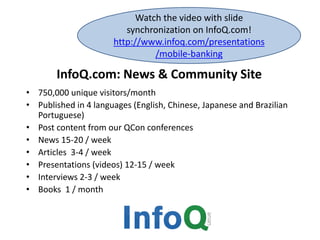 InfoQ.com: News & Community Site
• 750,000 unique visitors/month
• Published in 4 languages (English, Chinese, Japanese and Brazilian
Portuguese)
• Post content from our QCon conferences
• News 15-20 / week
• Articles 3-4 / week
• Presentations (videos) 12-15 / week
• Interviews 2-3 / week
• Books 1 / month
Watch the video with slide
synchronization on InfoQ.com!
http://www.infoq.com/presentations
/mobile-banking
 