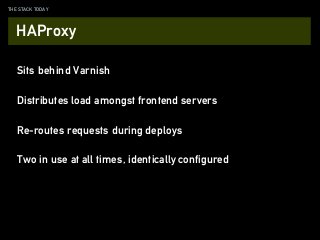 THE STACK TODAY
Sits behind Varnish
Distributes load amongst frontend servers
Re-routes requests during deploys
HAProxy
Two in use at all times, identically configured
 