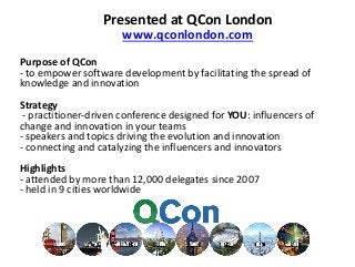 Presented at QCon London
www.qconlondon.com
Purpose of QCon
- to empower software development by facilitating the spread of
knowledge and innovation
Strategy
- practitioner-driven conference designed for YOU: influencers of
change and innovation in your teams
- speakers and topics driving the evolution and innovation
- connecting and catalyzing the influencers and innovators
Highlights
- attended by more than 12,000 delegates since 2007
- held in 9 cities worldwide
 