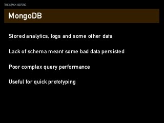 THE STACK BEFORE
Stored analytics, logs and some other data
Lack of schema meant some bad data persisted
Poor complex query performance
MongoDB
Useful for quick prototyping
 