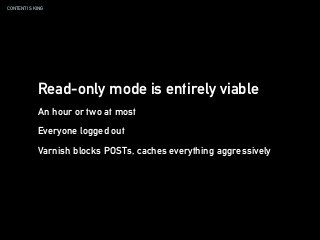 CONTENT IS KING
Read-only mode is entirely viable
An hour or two at most
Everyone logged out
Varnish blocks POSTs, caches everything aggressively
 