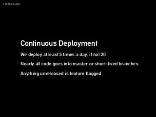 FEATURE FLAGS
Continuous Deployment
We deploy at least 5 times a day, if not 20
Nearly all code goes into master or short-lived branches
Anything unreleased is feature flagged
 