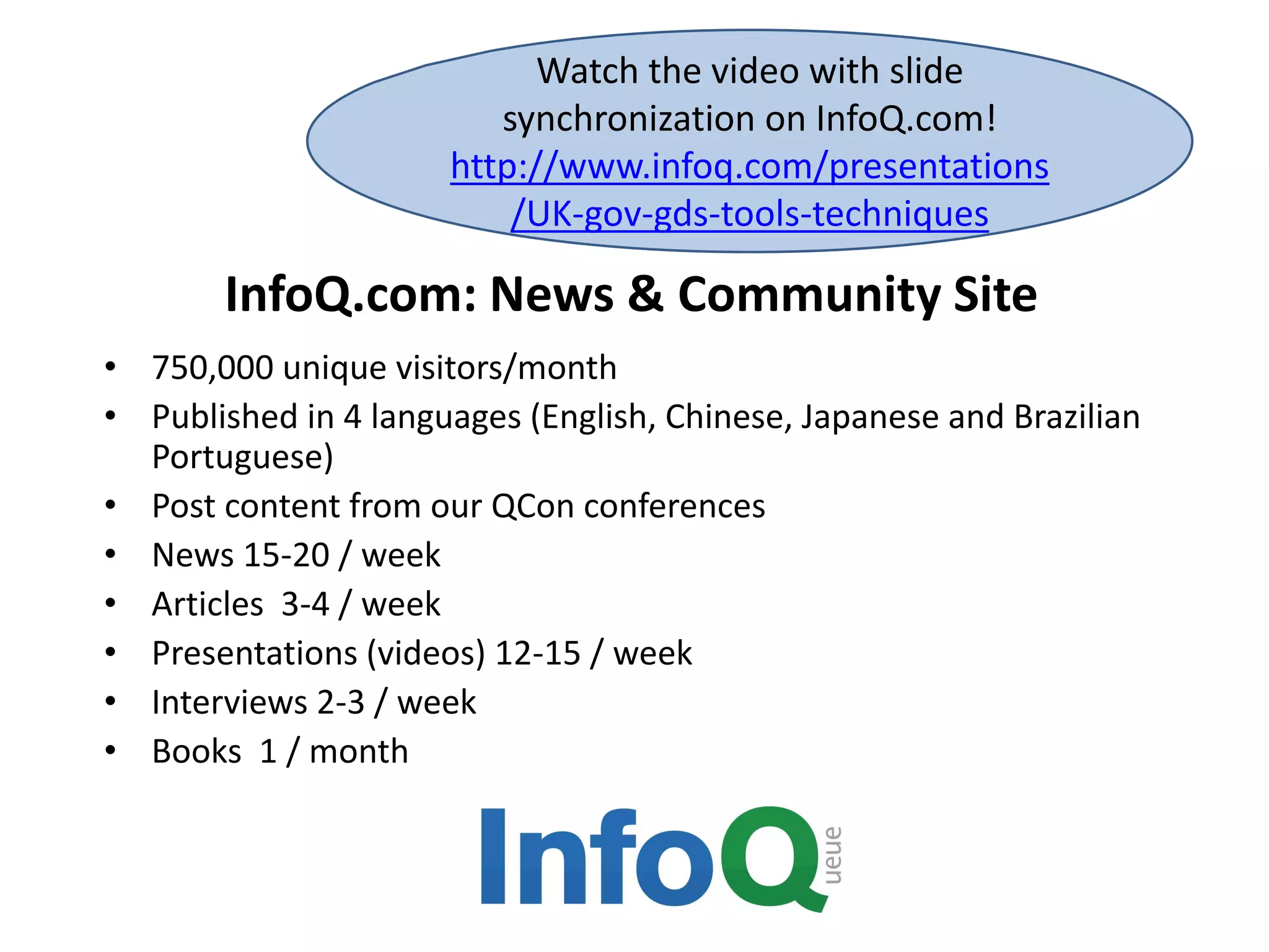 InfoQ.com: News & Community Site
• 750,000 unique visitors/month
• Published in 4 languages (English, Chinese, Japanese and Brazilian
Portuguese)
• Post content from our QCon conferences
• News 15-20 / week
• Articles 3-4 / week
• Presentations (videos) 12-15 / week
• Interviews 2-3 / week
• Books 1 / month
Watch the video with slide
synchronization on InfoQ.com!
http://www.infoq.com/presentations
/UK-gov-gds-tools-techniques
 
