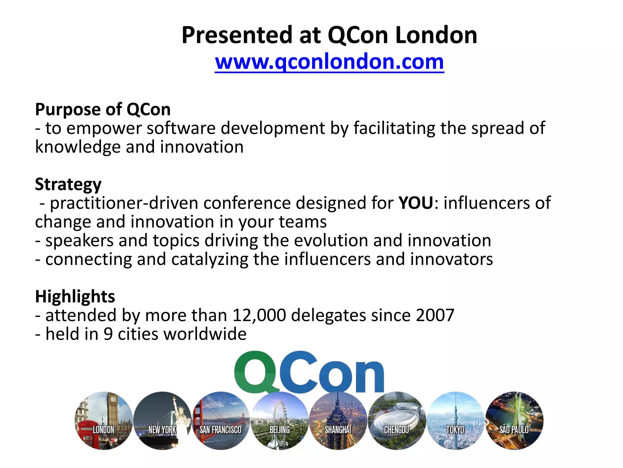 Presented at QCon London
www.qconlondon.com
Purpose of QCon
- to empower software development by facilitating the spread of
knowledge and innovation
Strategy
- practitioner-driven conference designed for YOU: influencers of
change and innovation in your teams
- speakers and topics driving the evolution and innovation
- connecting and catalyzing the influencers and innovators
Highlights
- attended by more than 12,000 delegates since 2007
- held in 9 cities worldwide
 