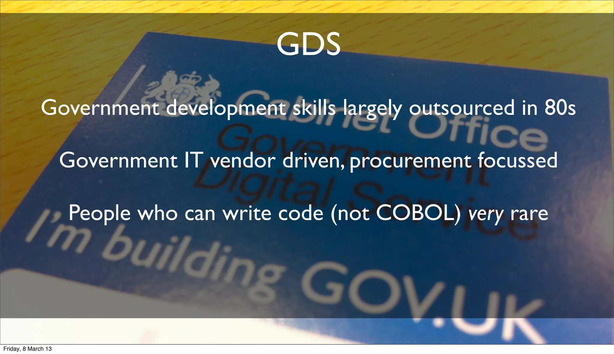 GDS
Government development skills largely outsourced in 80s
Government IT vendor driven, procurement focussed
People who can write code (not COBOL) very rare
Friday, 8 March 13
 