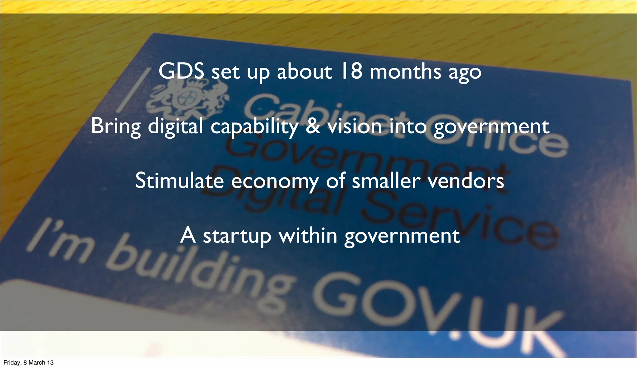 GDS set up about 18 months ago
Bring digital capability & vision into government
Stimulate economy of smaller vendors
A startup within government
Friday, 8 March 13
 