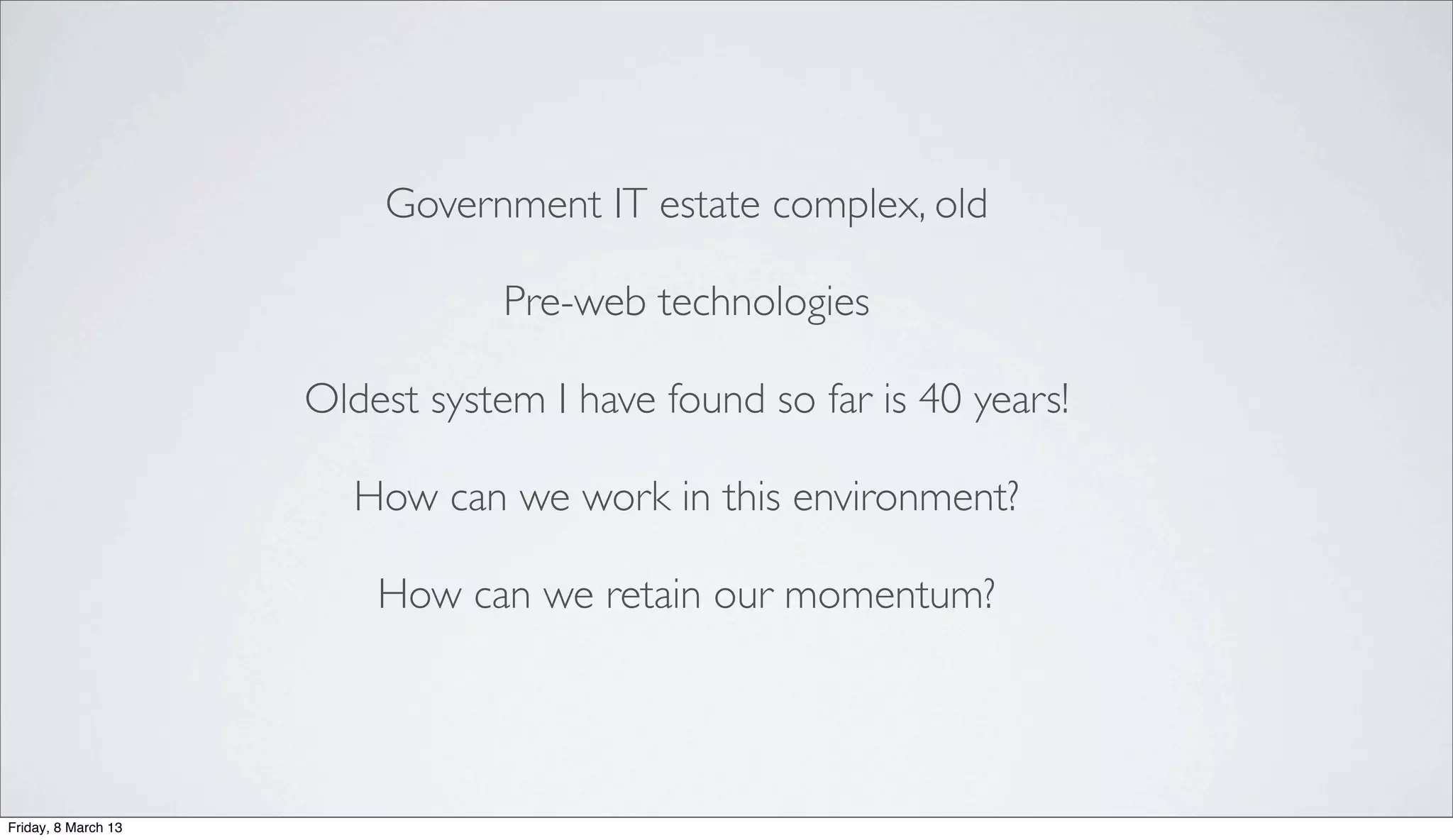 Government IT estate complex, old
Pre-web technologies
Oldest system I have found so far is 40 years!
How can we work in this environment?
How can we retain our momentum?
Friday, 8 March 13
 