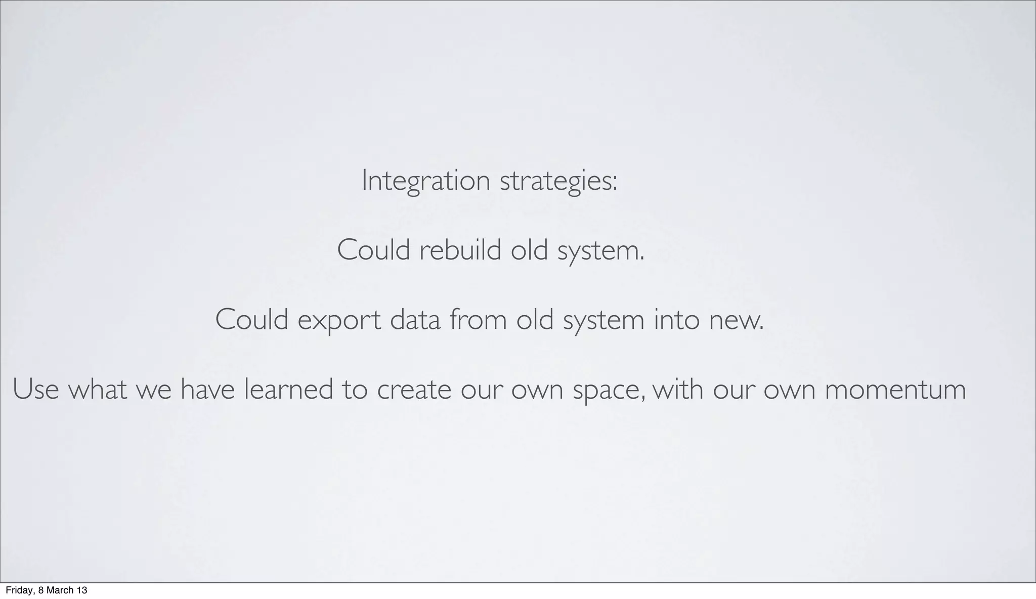 Integration strategies:
Could rebuild old system.
Could export data from old system into new.
Use what we have learned to create our own space, with our own momentum
Friday, 8 March 13
 