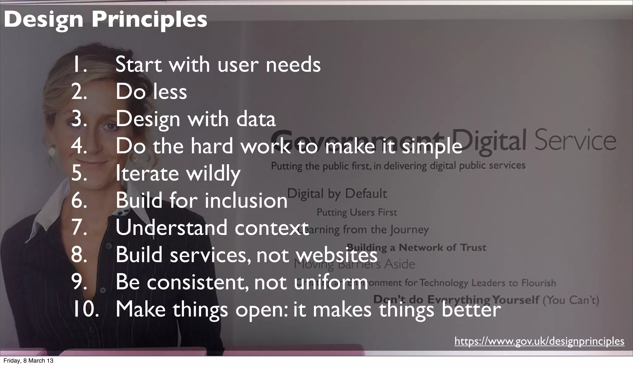 Design Principles
1. Start with user needs
2. Do less
3. Design with data
4. Do the hard work to make it simple
5. Iterate wildly
6. Build for inclusion
7. Understand context
8. Build services, not websites
9. Be consistent, not uniform
10. Make things open: it makes things better
https://www.gov.uk/designprinciples
Friday, 8 March 13
 
