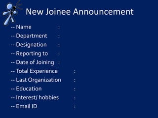 New Joinee Announcement
-- Name :
-- Department :
-- Designation :
-- Reporting to :
-- Date of Joining :
--Total Experience :
-- Last Organization :
-- Education :
-- Interest/ hobbies :
-- Email ID :
 