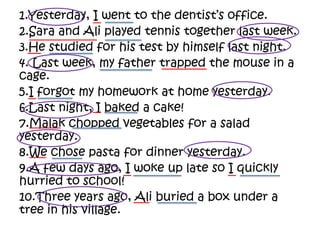 1.Yesterday, I went to the dentist’s office.
2.Sara and Ali played tennis together last week.
3.He studied for his test by himself last night.
4. Last week, my father trapped the mouse in a
cage.
5.I forgot my homework at home yesterday.
6.Last night, I baked a cake!
7.Malak chopped vegetables for a salad
yesterday.
8.We chose pasta for dinner yesterday.
9.A few days ago, I woke up late so I quickly
hurried to school!
10.Three years ago, Ali buried a box under a
tree in his village.
 