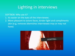 Lighting in interviews
SOFTBOX: Why use it?
1. Its easier on the eyes of the interviewee.
2. More pleasant to actors faces, kinder light and compliments
skin (e.g, removes blemishes interviewee may or may not
have)
 