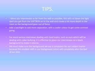 TIPS.
• - Move you interviewee as far from the wall as possible, this will cut down the light
spell you get from the SOFTBOX on to the wall and create a lot more depth in the
room as the background goes out of focus.
• Add a backlight to add more separation, with a cooler colour to get some contrast
going.
• For more serious interviews dealing with hard topics, such as ours which will be
dealing with cyber bullying, it is effective to place our interviewee on a black
background to make it intense.
• We must make sure the background we use is consistent for our subject matter
because the smallest shift in our background colour will completely alter the feel
of our shot.
 