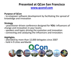 Presented at QCon San Francisco
www.qconsf.com
Purpose of QCon
- to empower software development by facilitating the spread of
knowledge and innovation
Strategy
- practitioner-driven conference designed for YOU: influencers of
change and innovation in your teams
- speakers and topics driving the evolution and innovation
- connecting and catalyzing the influencers and innovators
Highlights
- attended by more than 12,000 delegates since 2007
- held in 9 cities worldwide

 