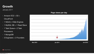 Growth
January 2011
Page views per day

·

Amazon EC2 + S3 +
CloudFront

·
·
·

1 NGinX, 4 Web Engines
1 MySQL DB + 1 Read Slave
1 Task Queue + 2 Task
Processors

·
·

1 MongoDB
2 Engineers + 2 Founders
Mar 2010

Scaling Pinterest

Monday, November 11, 13

Jan 2011

Jan 2012

 