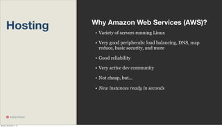 Hosting

Why Amazon Web Services (AWS)?
• Variety of servers running Linux
• Very good peripherals: load balancing, DNS, map
reduce, basic security, and more
• Good reliability
• Very active dev community
• Not cheap, but...
• New instances ready in seconds

Scaling Pinterest

Monday, November 11, 13

 