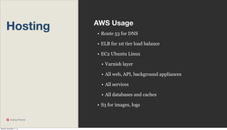 Hosting

AWS Usage
• Route 53 for DNS
• ELB for 1st tier load balance
• EC2 Ubuntu Linux
• Varnish layer
• All web, API, background appliances
• All services
• All databases and caches
• S3 for images, logs

Scaling Pinterest

Monday, November 11, 13

 