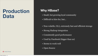 Production
Data

Why HBase?
• Small, but growing loyal community
• Difficult to hire for, but...
• Non-volatile, O(1), extremely fast and efficient storage
• Strong Hadoop integration
• Consistently good performance
• Used by Facebook (bigger than us)
• Seems to work well
• Open Source

Scaling Pinterest

Monday, November 11, 13

 