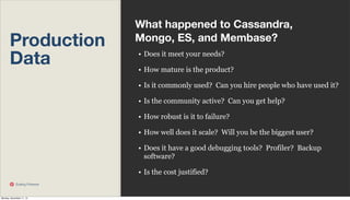 Production
Data

What happened to Cassandra,
Mongo, ES, and Membase?
• Does it meet your needs?
• How mature is the product?
• Is it commonly used? Can you hire people who have used it?
• Is the community active? Can you get help?
• How robust is it to failure?
• How well does it scale? Will you be the biggest user?
• Does it have a good debugging tools? Profiler? Backup
software?
• Is the cost justified?

Scaling Pinterest

Monday, November 11, 13

 
