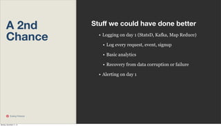 A 2nd
Chance

Stuﬀ we could have done better
• Logging on day 1 (StatsD, Kafka, Map Reduce)
• Log every request, event, signup
• Basic analytics
• Recovery from data corruption or failure
• Alerting on day 1

Scaling Pinterest

Monday, November 11, 13

 