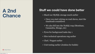A 2nd
Chance

Stuﬀ we could have done better
• Shard our MySQL storage much earlier
• Once you start relying on read slaves, start the
timebomb countdown
• We also fell into the NoSQL trap (Membase,
Cassandra, Mongo, etc)
• Pyres for background tasks day 1
• Hire technical operations eng earlier
• Chef / Puppet earlier
• Unit testing earlier (Jenkins for builds)

Scaling Pinterest

Monday, November 11, 13

 