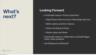 What’s
next?

Looking Forward
• Continually improve Pinner experience
• Help Pinners discover more of the things they love
• Better uptime and lower latency
• Faster development times
• Reduce spam and abuse
• Continually improve collaboration and build bigger,
better, faster products
• 180 Pinployees and beyond

Scaling Pinterest

Monday, November 11, 13

 