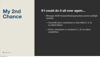 My 2nd
Chance

If I could do it all over again...
• Stronger ACID transactional guarantees across multiple
systems
• Currently have: sometimes A, best effort C, I, D,
no silent failure
• Want: sometimes A, eventual C, I, D, no silent
completion

Scaling Pinterest

Monday, November 11, 13

 