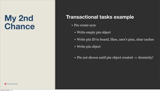 My 2nd
Chance

Transactional tasks example
• Pin create sync
• Write empty pin object
• Write pin ID to board, likes, user’s pins, clear caches
• Write pin object
• Pin not shown until pin object created -> Atomicity!

Scaling Pinterest

Monday, November 11, 13

 