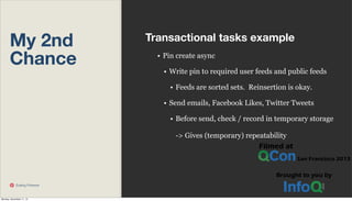 My 2nd
Chance

Transactional tasks example
• Pin create async
• Write pin to required user feeds and public feeds
• Feeds are sorted sets. Reinsertion is okay.
• Send emails, Facebook Likes, Twitter Tweets
• Before send, check / record in temporary storage
-> Gives (temporary) repeatability

Scaling Pinterest

Monday, November 11, 13

 